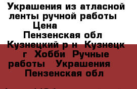 Украшения из атласной ленты ручной работы › Цена ­ 150-200 - Пензенская обл., Кузнецкий р-н, Кузнецк г. Хобби. Ручные работы » Украшения   . Пензенская обл.